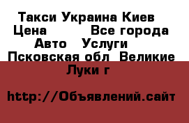 Такси Украина Киев › Цена ­ 100 - Все города Авто » Услуги   . Псковская обл.,Великие Луки г.